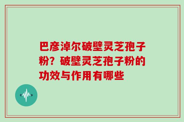 巴彦淖尔破壁灵芝孢子粉？破壁灵芝孢子粉的功效与作用有哪些