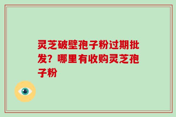 灵芝破壁孢子粉过期批发？哪里有收购灵芝孢子粉