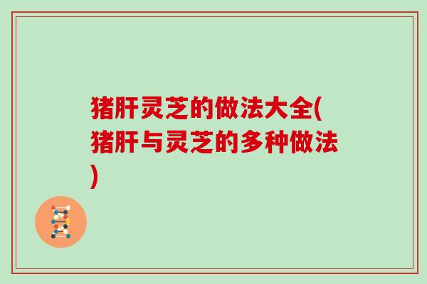 猪肝灵芝的做法大全(猪肝与灵芝的多种做法)