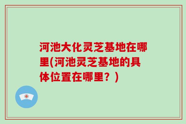 河池大化灵芝基地在哪里(河池灵芝基地的具体位置在哪里？)