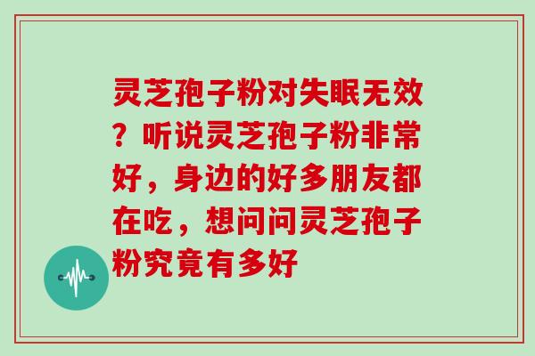 灵芝孢子粉对失眠无效？听说灵芝孢子粉非常好，身边的好多朋友都在吃，想问问灵芝孢子粉究竟有多好