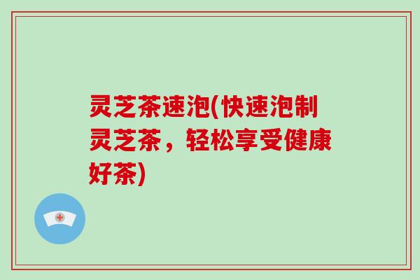 灵芝茶速泡(快速泡制灵芝茶，轻松享受健康好茶)