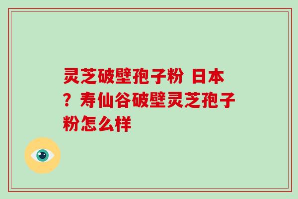 灵芝破壁孢子粉 日本？寿仙谷破壁灵芝孢子粉怎么样