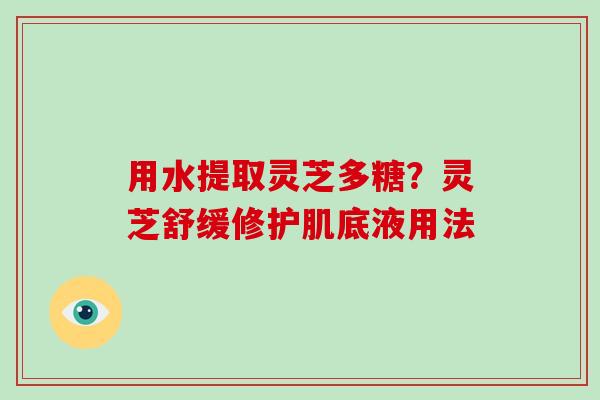 用水提取灵芝多糖？灵芝舒缓修护肌底液用法