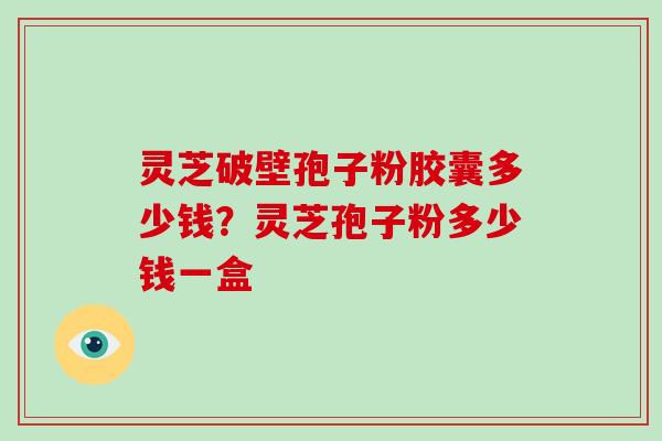 灵芝破壁孢子粉胶囊多少钱？灵芝孢子粉多少钱一盒