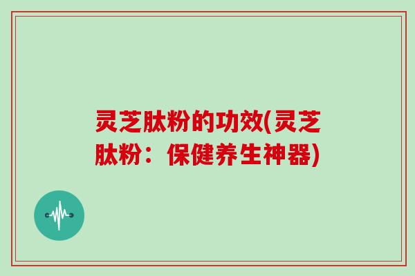 灵芝肽粉的功效(灵芝肽粉：保健养生神器)