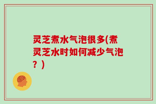 灵芝煮水气泡很多(煮灵芝水时如何减少气泡？)