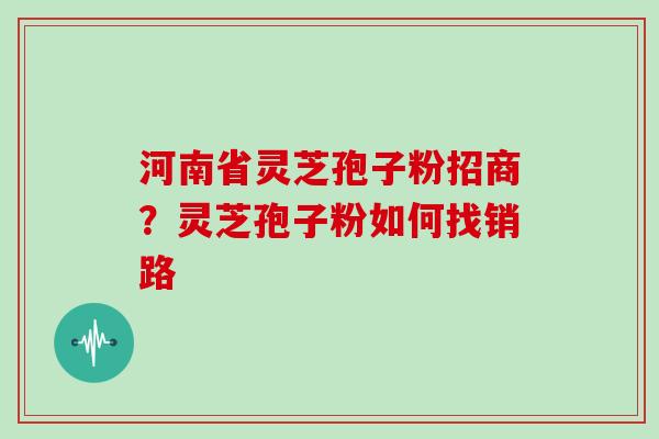 河南省灵芝孢子粉招商？灵芝孢子粉如何找销路