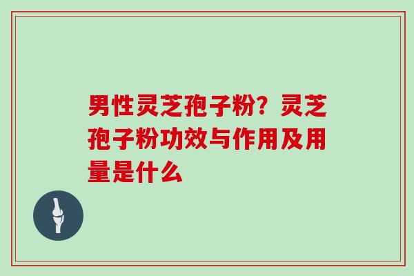 男性灵芝孢子粉？灵芝孢子粉功效与作用及用量是什么