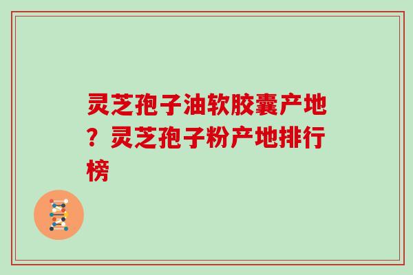 灵芝孢子油软胶囊产地？灵芝孢子粉产地排行榜