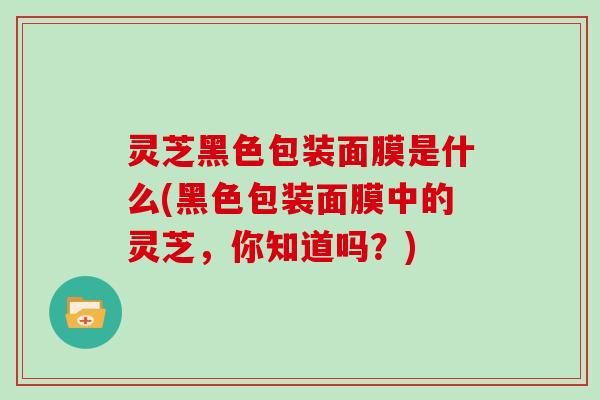 灵芝黑色包装面膜是什么(黑色包装面膜中的灵芝，你知道吗？)