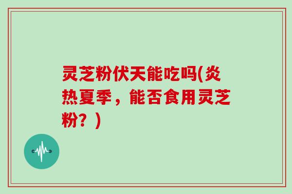 灵芝粉伏天能吃吗(炎热夏季，能否食用灵芝粉？)-第1张图片-灵芝大师