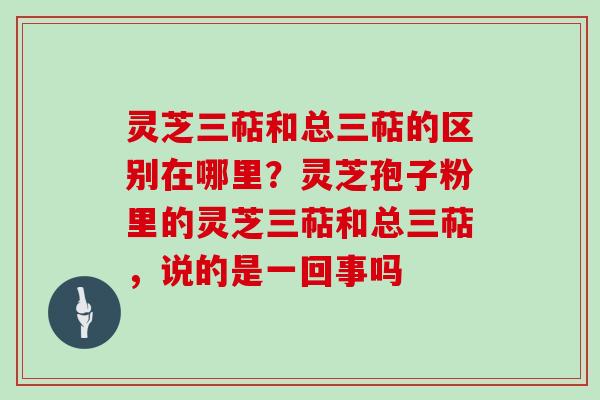 灵芝三萜和总三萜的区别在哪里？灵芝孢子粉里的灵芝三萜和总三萜，说的是一回事吗