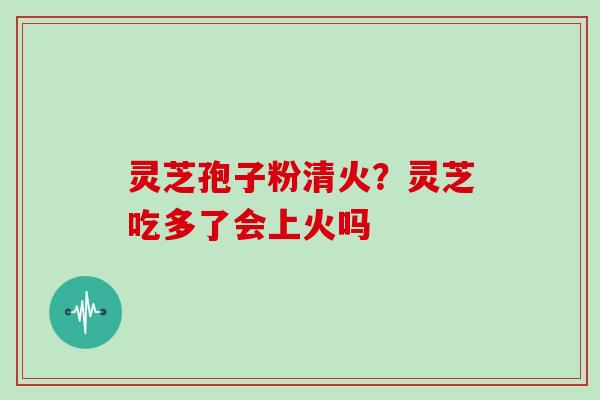灵芝孢子粉清火？灵芝吃多了会上火吗