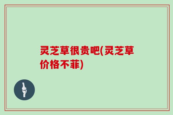 灵芝草很贵吧(灵芝草价格不菲)