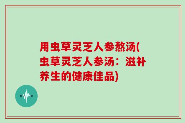 用虫草灵芝人参熬汤(虫草灵芝人参汤：滋补养生的健康佳品)