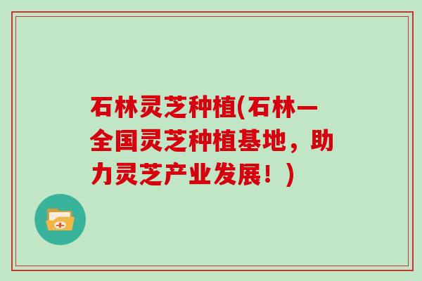 石林灵芝种植(石林—全国灵芝种植基地，助力灵芝产业发展！)