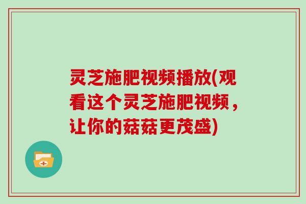 灵芝施肥视频播放(观看这个灵芝施肥视频，让你的菇菇更茂盛)