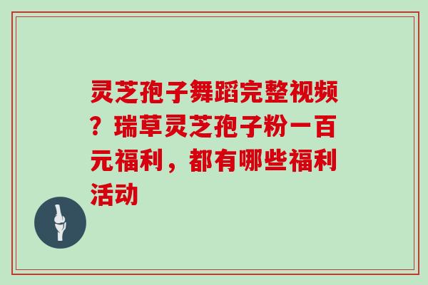 灵芝孢子舞蹈完整视频？瑞草灵芝孢子粉一百元福利，都有哪些福利活动