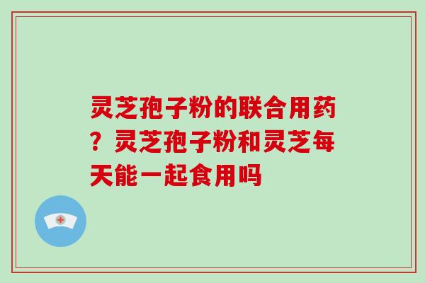 灵芝孢子粉的联合用药？灵芝孢子粉和灵芝每天能一起食用吗