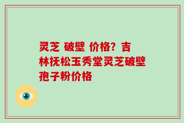 灵芝 破壁 价格？吉林抚松玉秀堂灵芝破壁孢子粉价格