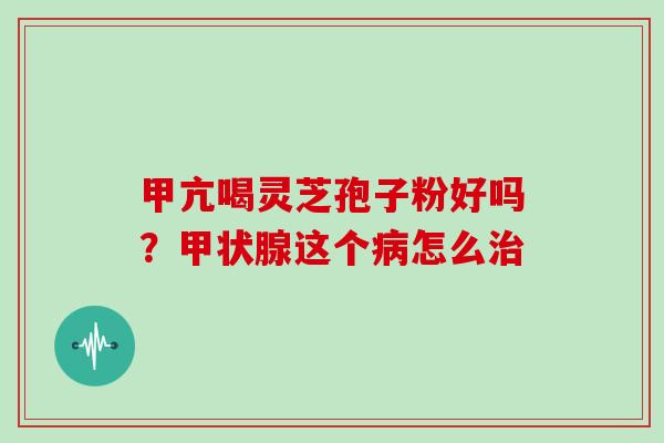 甲亢喝灵芝孢子粉好吗？甲状腺这个病怎么治