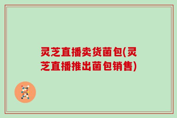灵芝直播卖货菌包(灵芝直播推出菌包销售)