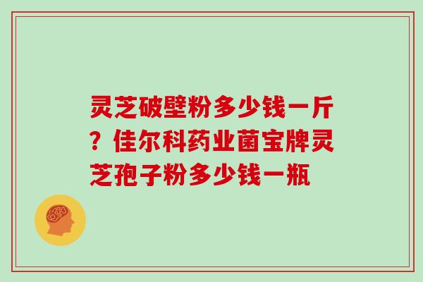 灵芝破壁粉多少钱一斤？佳尔科药业菌宝牌灵芝孢子粉多少钱一瓶