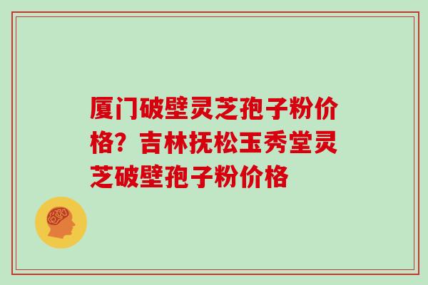 厦门破壁灵芝孢子粉价格？吉林抚松玉秀堂灵芝破壁孢子粉价格