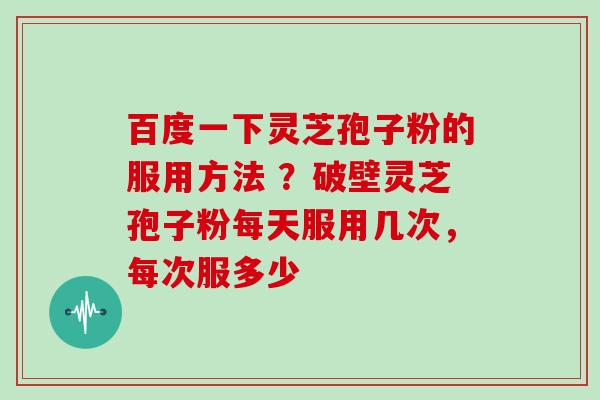 百度一下灵芝孢子粉的服用方法 ？破壁灵芝孢子粉每天服用几次，每次服多少