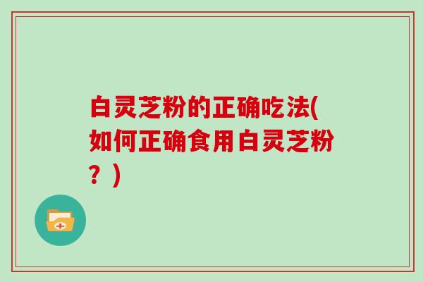 白灵芝粉的正确吃法(如何正确食用白灵芝粉？)