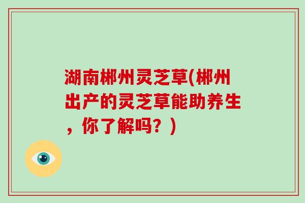 湖南郴州灵芝草(郴州出产的灵芝草能助养生，你了解吗？)