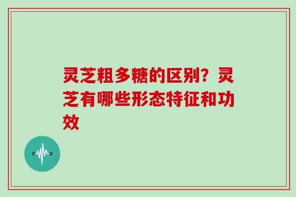灵芝粗多糖的区别？灵芝有哪些形态特征和功效