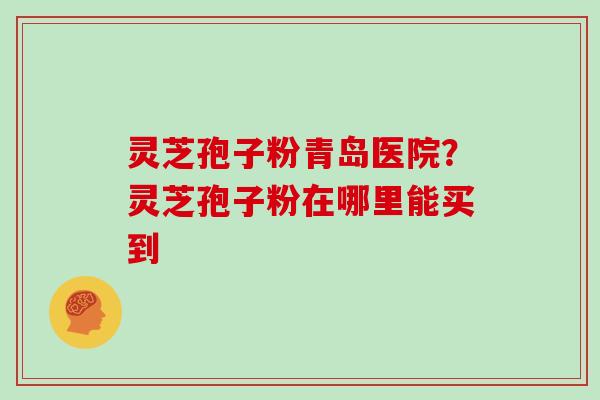 灵芝孢子粉青岛医院？灵芝孢子粉在哪里能买到