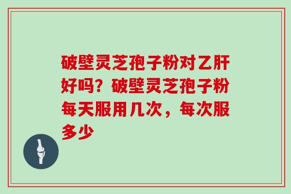 破壁灵芝孢子粉对乙肝好吗？破壁灵芝孢子粉每天服用几次，每次服多少