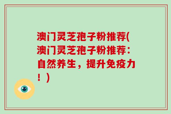 澳门灵芝孢子粉推荐(澳门灵芝孢子粉推荐：自然养生，提升免疫力！)