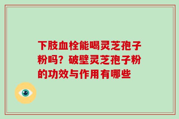 下肢血栓能喝灵芝孢子粉吗？破壁灵芝孢子粉的功效与作用有哪些