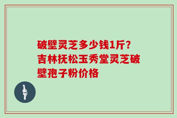 破壁灵芝多少钱1斤？吉林抚松玉秀堂灵芝破壁孢子粉价格