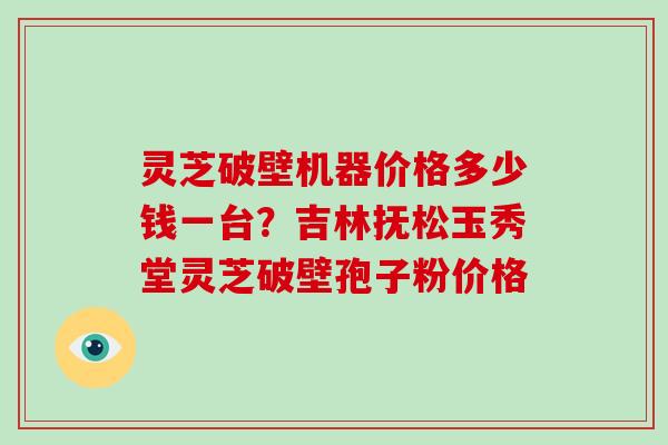 灵芝破壁机器价格多少钱一台?吉林抚松玉秀堂灵芝破壁孢子粉价格-第1张图片-灵芝大师 灵芝破壁机器价格多少钱一台?吉林抚松玉秀堂灵芝破壁孢子粉价格-第1张图片-灵芝大师