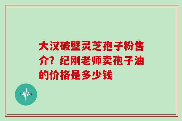 大汉破壁灵芝孢子粉售介？纪刚老师卖孢子油的价格是多少钱