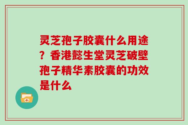灵芝孢子胶囊什么用途？香港懿生堂灵芝破壁孢子精华素胶囊的功效是什么