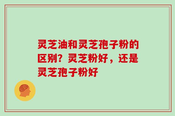 灵芝油和灵芝孢子粉的区别？灵芝粉好，还是灵芝孢子粉好