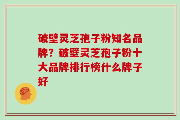破壁灵芝孢子粉知名品牌？破壁灵芝孢子粉十大品牌排行榜什么牌子好