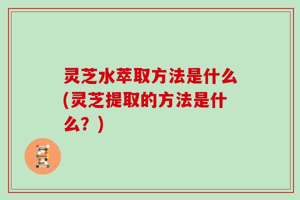 灵芝水萃取方法是什么(灵芝提取的方法是什么？)