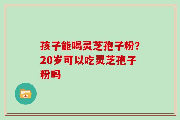孩子能喝灵芝孢子粉？20岁可以吃灵芝孢子粉吗