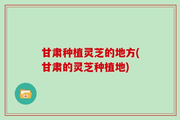 甘肃种植灵芝的地方(甘肃的灵芝种植地)