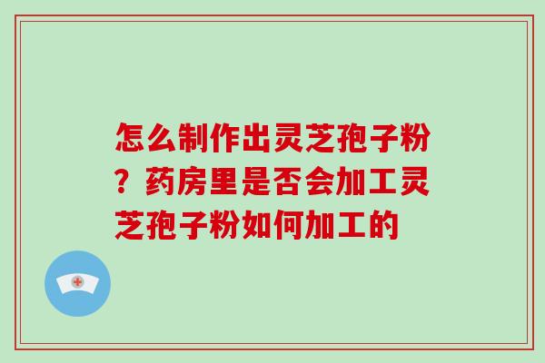 怎么制作出灵芝孢子粉？药房里是否会加工灵芝孢子粉如何加工的