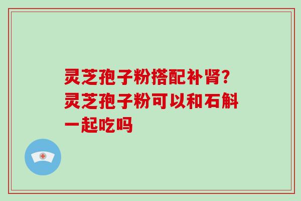 灵芝孢子粉搭配补肾？灵芝孢子粉可以和石斛一起吃吗