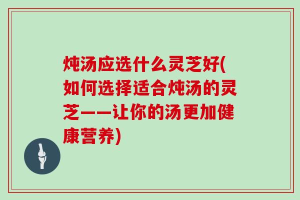 炖汤应选什么灵芝好(如何选择适合炖汤的灵芝——让你的汤更加健康营养)