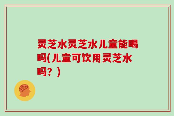 灵芝水灵芝水儿童能喝吗(儿童可饮用灵芝水吗？)